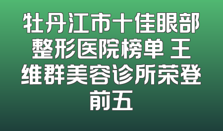 牡丹江市十佳眼部整形医院榜单 王维群美容诊所荣登前五