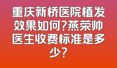 重庆新桥医院植发效果如何？燕荣帅医生收费标准是多少？