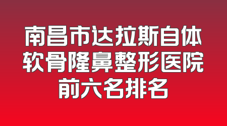 南昌市达拉斯自体软骨隆鼻整形医院前六名排名