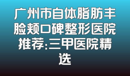 广州市自体脂肪丰脸颊口碑整形医院推荐：三甲医院精选
