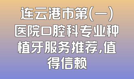 连云港市第（一）医院口腔科专业种植牙服务推荐，值得信赖