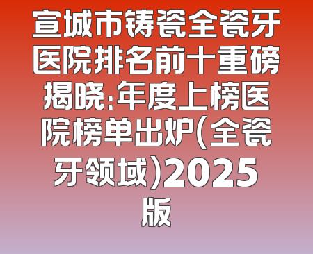 宣城市铸瓷全瓷牙医院排名前十重磅揭晓：年度上榜医院榜单出炉（全瓷牙领域）2025版
