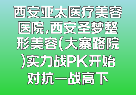 西安亚太医疗美容医院，西安圣梦整形美容(大寨路院)实力战PK开始对抗一战高下