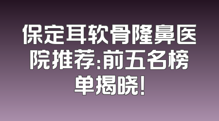 保定耳软骨隆鼻医院推荐：前五名榜单揭晓！
