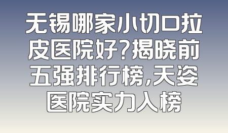 无锡哪家小切口拉皮医院好？揭晓前五强排行榜，天姿医院实力入榜