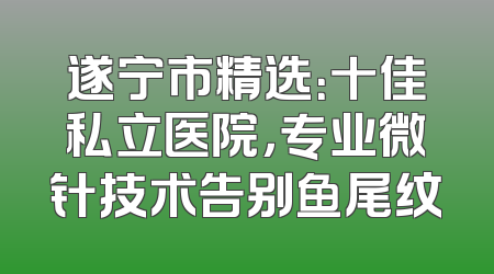 遂宁市精选：十佳私立医院，专业微针技术告别鱼尾纹