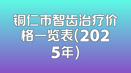 铜仁市智齿治疗价格一览表（2025年）