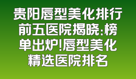 贵阳唇型美化排行前五医院揭晓：榜单出炉！唇型美化精选医院排名
