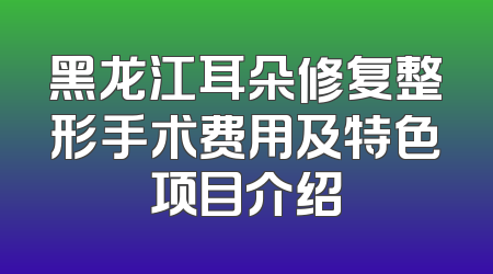 黑龙江耳朵修复整形手术费用及特色项目介绍