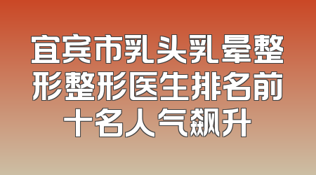 宜宾市乳头乳晕整形整形医生排名前十名人气飙升