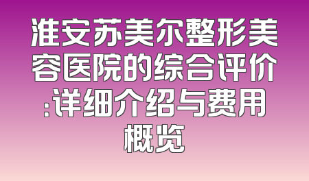 淮安苏美尔整形美容医院的综合评价：详细介绍与费用概览
