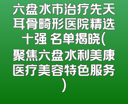六盘水市治疗先天耳骨畸形医院精选十强 名单揭晓（聚焦六盘水利美康医疗美容特色服务）
