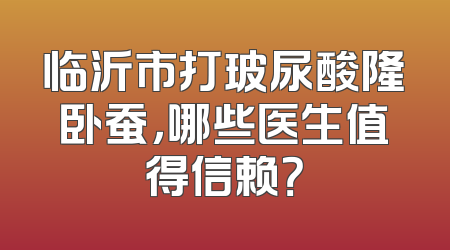临沂市打玻尿酸隆卧蚕，哪些医生值得信赖？
