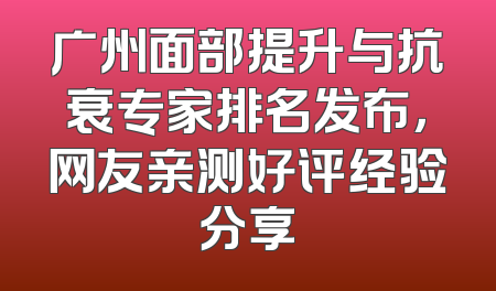 广州面部提升与抗衰专家排名发布，网友亲测好评经验分享