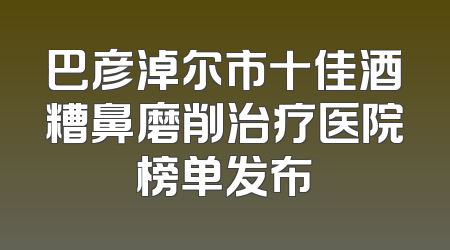 巴彦淖尔市十佳酒糟鼻磨削治疗医院榜单发布