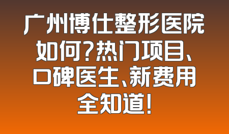 广州博仕整形医院如何？热门项目、口碑医生、新费用全知道！