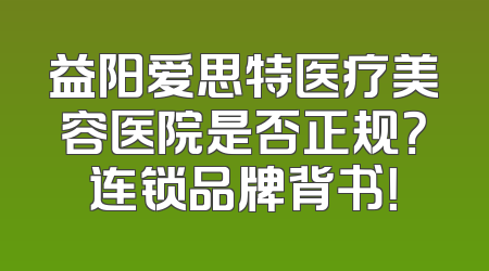 益阳爱思特医疗美容医院是否正规？连锁品牌背书！