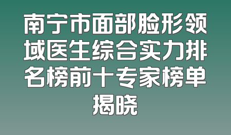 南宁市面部脸形领域医生综合实力排名榜前十专家榜单揭晓