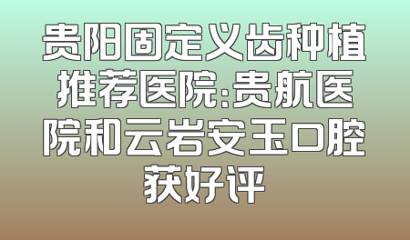 贵阳固定义齿种植推荐医院：贵航医院和云岩安玉口腔获好评