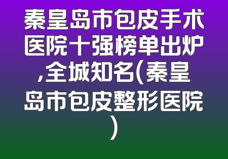 秦皇岛市包皮手术医院十强榜单出炉，全城知名（秦皇岛市包皮整形医院）