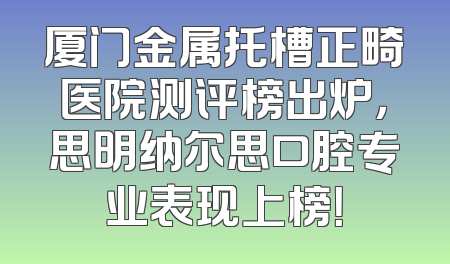 厦门金属托槽正畸医院测评榜出炉，思明纳尔思口腔专业表现上榜！