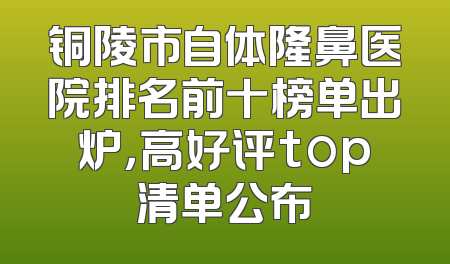 铜陵市自体隆鼻医院排名前十榜单出炉，高好评top清单公布