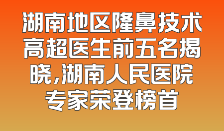 湖南地区隆鼻技术高超医生前五名揭晓，湖南人民医院专家荣登榜首