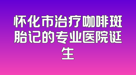 怀化市治疗咖啡斑胎记的专业医院诞生