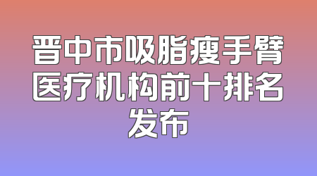 晋中市吸脂瘦手臂医疗机构前十排名发布