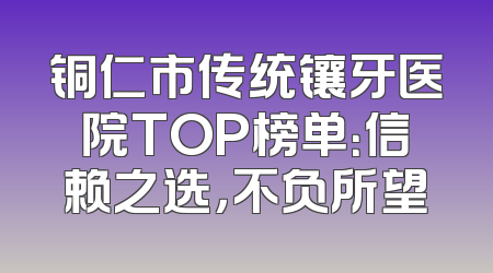 铜仁市传统镶牙医院TOP榜单：信赖之选，不负所望