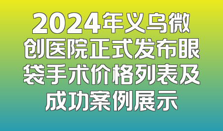 2024年义乌微创医院正式发布眼袋手术价格列表及成功案例展示