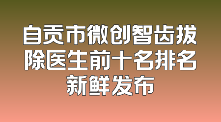自贡市微创智齿拔除医生前十名排名新鲜发布