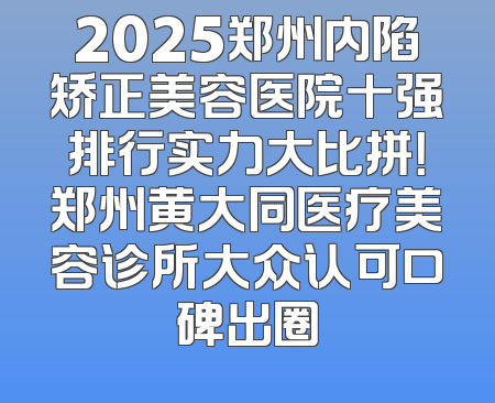 2025郑州内陷矫正美容医院十强排行实力大比拼！郑州黄大同医疗美容诊所大众认可口碑出圈