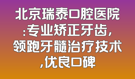 北京瑞泰口腔医院：专业矫正牙齿，领跑牙髓治疗技术，优良口碑
