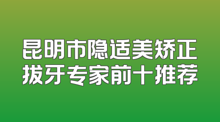 昆明市隐适美矫正拔牙专家前十推荐