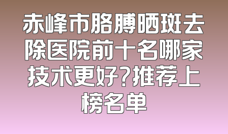 赤峰市胳膊晒斑去除医院前十名哪家技术更好？推荐上榜名单