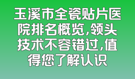 玉溪市全瓷贴片医院排名概览，领头技术不容错过，值得您了解认识