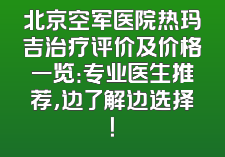 北京空军医院热玛吉治疗评价及价格一览：专业医生推荐，边了解边选择！