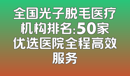 全国光子脱毛医疗机构排名：50家优选医院全程高效服务