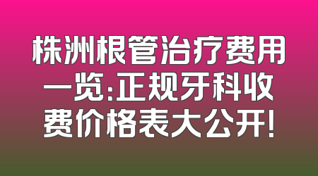 株洲根管治疗费用一览：正规牙科收费价格表大公开！
