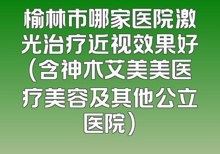 榆林市哪家医院激光治疗近视效果好（含神木艾美美医疗美容及其他公立医院）