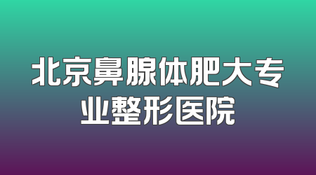 北京鼻腺体肥大专业整形医院