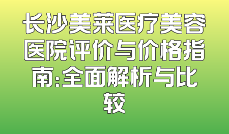 长沙美莱医疗美容医院评价与价格指南：全面解析与比较