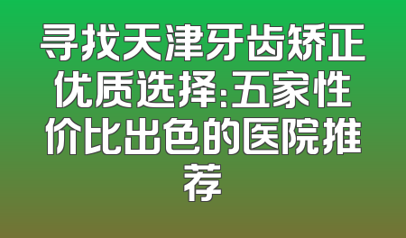 寻找天津牙齿矫正优质选择：五家性价比出色的医院推荐