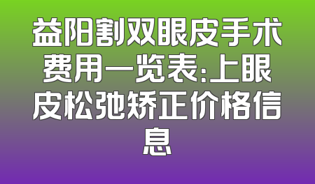 益阳割双眼皮手术费用一览表：上眼皮松弛矫正价格信息