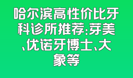 哈尔滨高性价比牙科诊所推荐：芽美、优诺牙博士、大象等