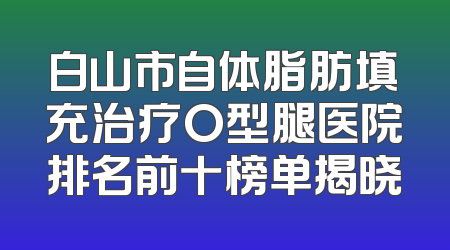 白山市自体脂肪填充治疗O型腿医院排名前十榜单揭晓