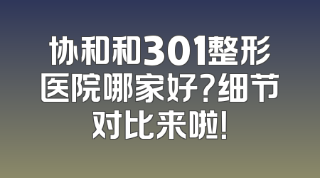 协和和301整形医院哪家好？细节对比来啦！