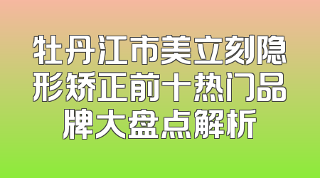 牡丹江市美立刻隐形矫正前十热门品牌大盘点解析