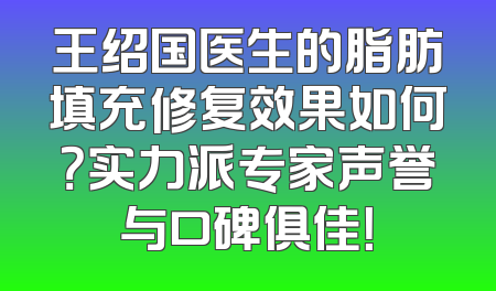 王绍国医生的脂肪填充修复效果如何？实力派专家声誉与口碑俱佳！